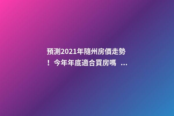 預測2021年隨州房價走勢！今年年底適合買房嗎？